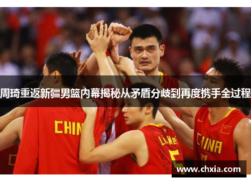 周琦重返新疆男篮内幕揭秘从矛盾分歧到再度携手全过程